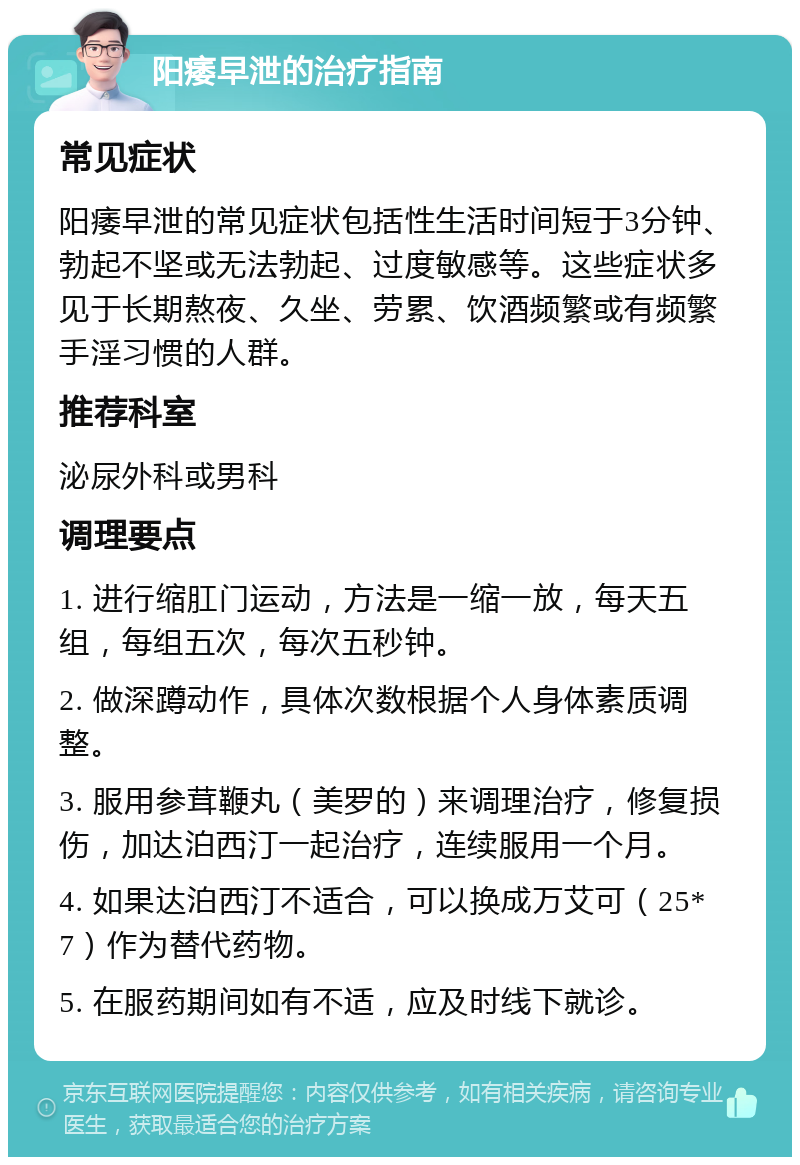 阳痿早泄的治疗指南 常见症状 阳痿早泄的常见症状包括性生活时间短于3分钟、勃起不坚或无法勃起、过度敏感等。这些症状多见于长期熬夜、久坐、劳累、饮酒频繁或有频繁手淫习惯的人群。 推荐科室 泌尿外科或男科 调理要点 1. 进行缩肛门运动，方法是一缩一放，每天五组，每组五次，每次五秒钟。 2. 做深蹲动作，具体次数根据个人身体素质调整。 3. 服用参茸鞭丸（美罗的）来调理治疗，修复损伤，加达泊西汀一起治疗，连续服用一个月。 4. 如果达泊西汀不适合，可以换成万艾可（25*7）作为替代药物。 5. 在服药期间如有不适，应及时线下就诊。