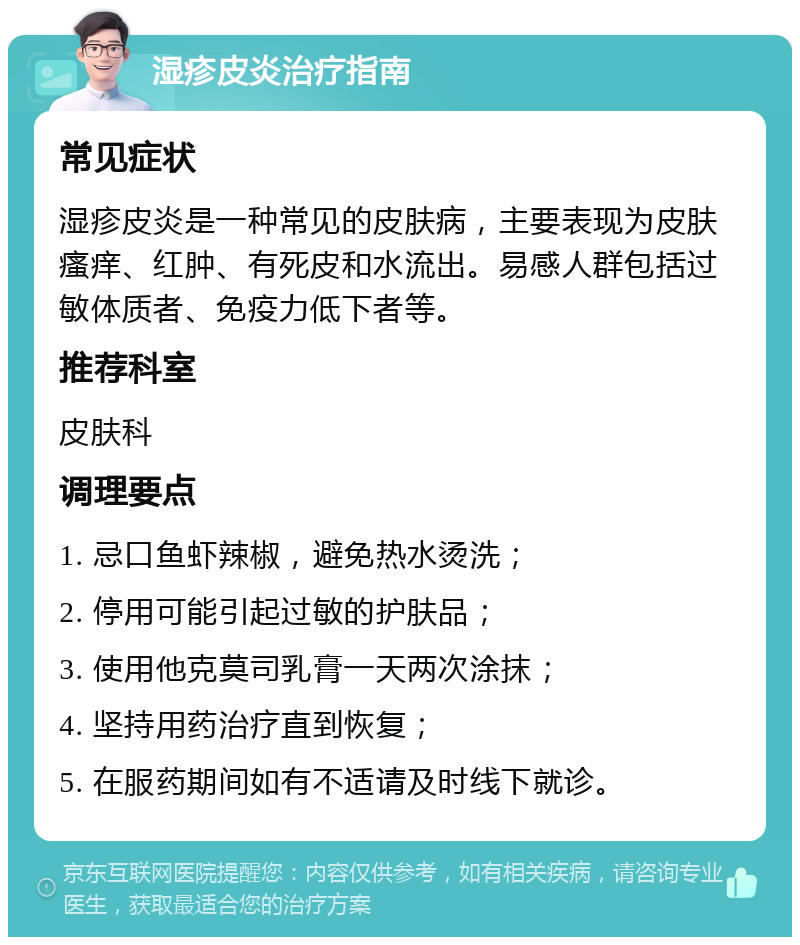 湿疹皮炎治疗指南 常见症状 湿疹皮炎是一种常见的皮肤病，主要表现为皮肤瘙痒、红肿、有死皮和水流出。易感人群包括过敏体质者、免疫力低下者等。 推荐科室 皮肤科 调理要点 1. 忌口鱼虾辣椒，避免热水烫洗； 2. 停用可能引起过敏的护肤品； 3. 使用他克莫司乳膏一天两次涂抹； 4. 坚持用药治疗直到恢复； 5. 在服药期间如有不适请及时线下就诊。