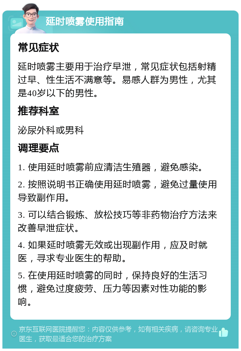 延时喷雾使用指南 常见症状 延时喷雾主要用于治疗早泄，常见症状包括射精过早、性生活不满意等。易感人群为男性，尤其是40岁以下的男性。 推荐科室 泌尿外科或男科 调理要点 1. 使用延时喷雾前应清洁生殖器，避免感染。 2. 按照说明书正确使用延时喷雾，避免过量使用导致副作用。 3. 可以结合锻炼、放松技巧等非药物治疗方法来改善早泄症状。 4. 如果延时喷雾无效或出现副作用，应及时就医，寻求专业医生的帮助。 5. 在使用延时喷雾的同时，保持良好的生活习惯，避免过度疲劳、压力等因素对性功能的影响。