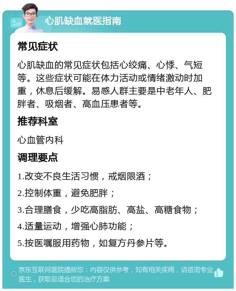 心肌缺血就医指南 常见症状 心肌缺血的常见症状包括心绞痛、心悸、气短等。这些症状可能在体力活动或情绪激动时加重，休息后缓解。易感人群主要是中老年人、肥胖者、吸烟者、高血压患者等。 推荐科室 心血管内科 调理要点 1.改变不良生活习惯，戒烟限酒； 2.控制体重，避免肥胖； 3.合理膳食，少吃高脂肪、高盐、高糖食物； 4.适量运动，增强心肺功能； 5.按医嘱服用药物，如复方丹参片等。