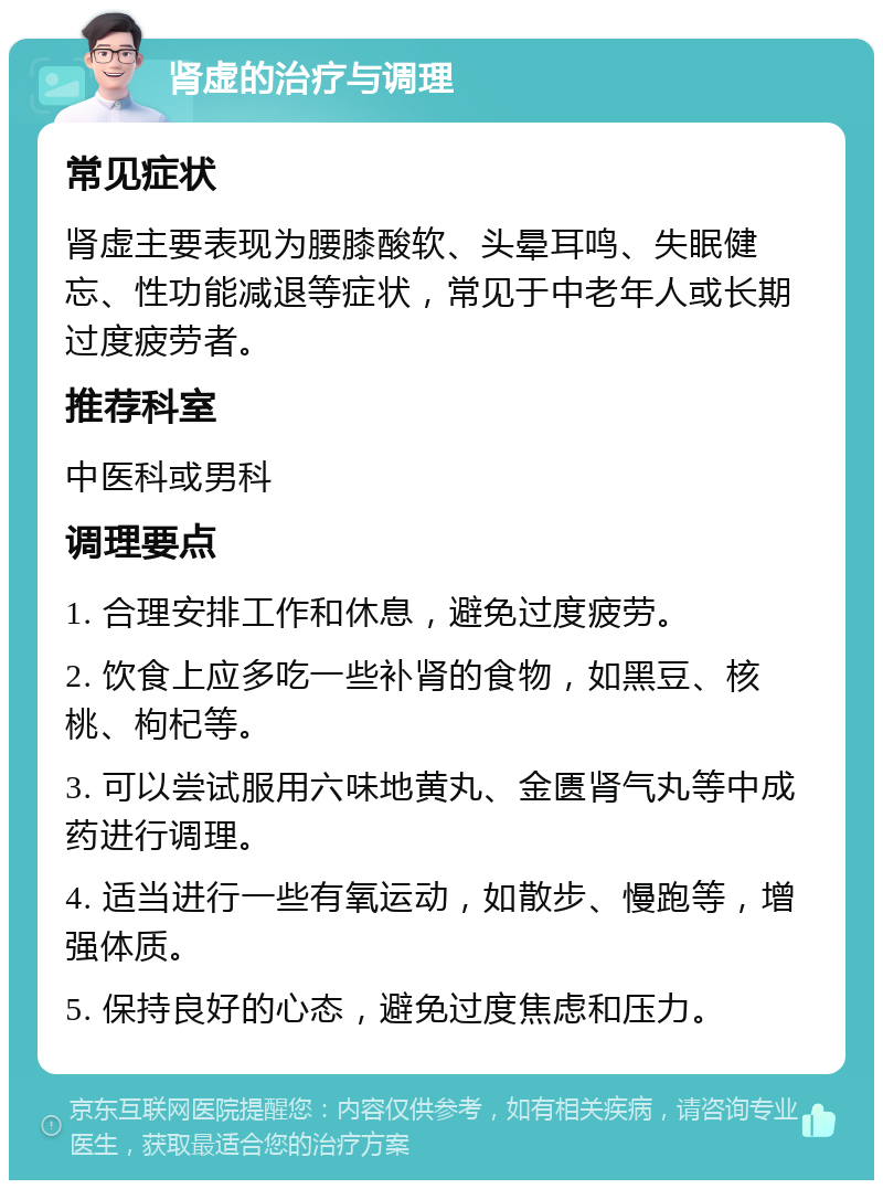 肾虚的治疗与调理 常见症状 肾虚主要表现为腰膝酸软、头晕耳鸣、失眠健忘、性功能减退等症状，常见于中老年人或长期过度疲劳者。 推荐科室 中医科或男科 调理要点 1. 合理安排工作和休息，避免过度疲劳。 2. 饮食上应多吃一些补肾的食物，如黑豆、核桃、枸杞等。 3. 可以尝试服用六味地黄丸、金匮肾气丸等中成药进行调理。 4. 适当进行一些有氧运动，如散步、慢跑等，增强体质。 5. 保持良好的心态，避免过度焦虑和压力。