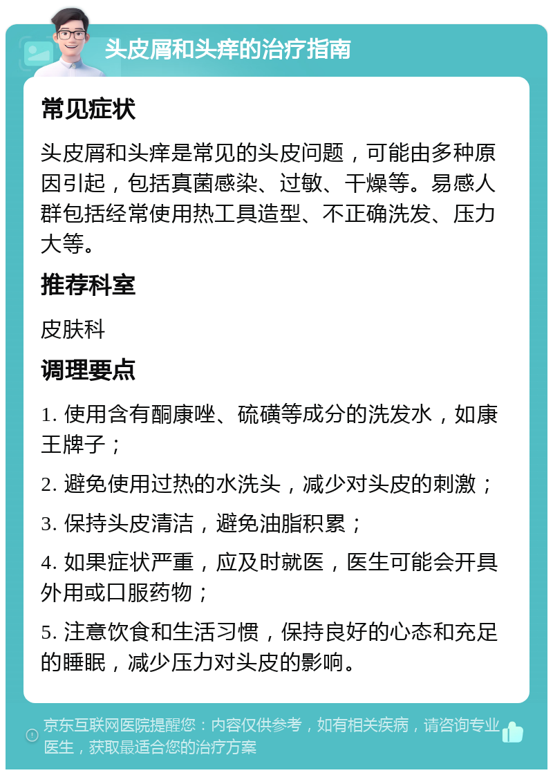 头皮屑和头痒的治疗指南 常见症状 头皮屑和头痒是常见的头皮问题，可能由多种原因引起，包括真菌感染、过敏、干燥等。易感人群包括经常使用热工具造型、不正确洗发、压力大等。 推荐科室 皮肤科 调理要点 1. 使用含有酮康唑、硫磺等成分的洗发水，如康王牌子； 2. 避免使用过热的水洗头，减少对头皮的刺激； 3. 保持头皮清洁，避免油脂积累； 4. 如果症状严重，应及时就医，医生可能会开具外用或口服药物； 5. 注意饮食和生活习惯，保持良好的心态和充足的睡眠，减少压力对头皮的影响。