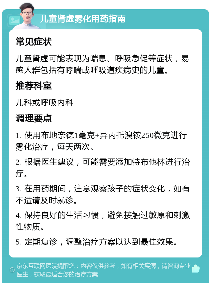 儿童肾虚雾化用药指南 常见症状 儿童肾虚可能表现为喘息、呼吸急促等症状，易感人群包括有哮喘或呼吸道疾病史的儿童。 推荐科室 儿科或呼吸内科 调理要点 1. 使用布地奈德1毫克+异丙托溴铵250微克进行雾化治疗，每天两次。 2. 根据医生建议，可能需要添加特布他林进行治疗。 3. 在用药期间，注意观察孩子的症状变化，如有不适请及时就诊。 4. 保持良好的生活习惯，避免接触过敏原和刺激性物质。 5. 定期复诊，调整治疗方案以达到最佳效果。