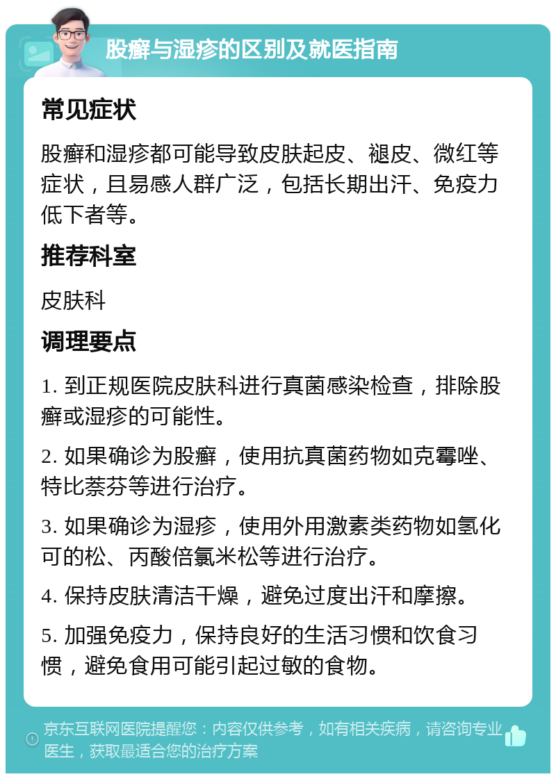 股癣与湿疹的区别及就医指南 常见症状 股癣和湿疹都可能导致皮肤起皮、褪皮、微红等症状，且易感人群广泛，包括长期出汗、免疫力低下者等。 推荐科室 皮肤科 调理要点 1. 到正规医院皮肤科进行真菌感染检查，排除股癣或湿疹的可能性。 2. 如果确诊为股癣，使用抗真菌药物如克霉唑、特比萘芬等进行治疗。 3. 如果确诊为湿疹，使用外用激素类药物如氢化可的松、丙酸倍氯米松等进行治疗。 4. 保持皮肤清洁干燥，避免过度出汗和摩擦。 5. 加强免疫力，保持良好的生活习惯和饮食习惯，避免食用可能引起过敏的食物。