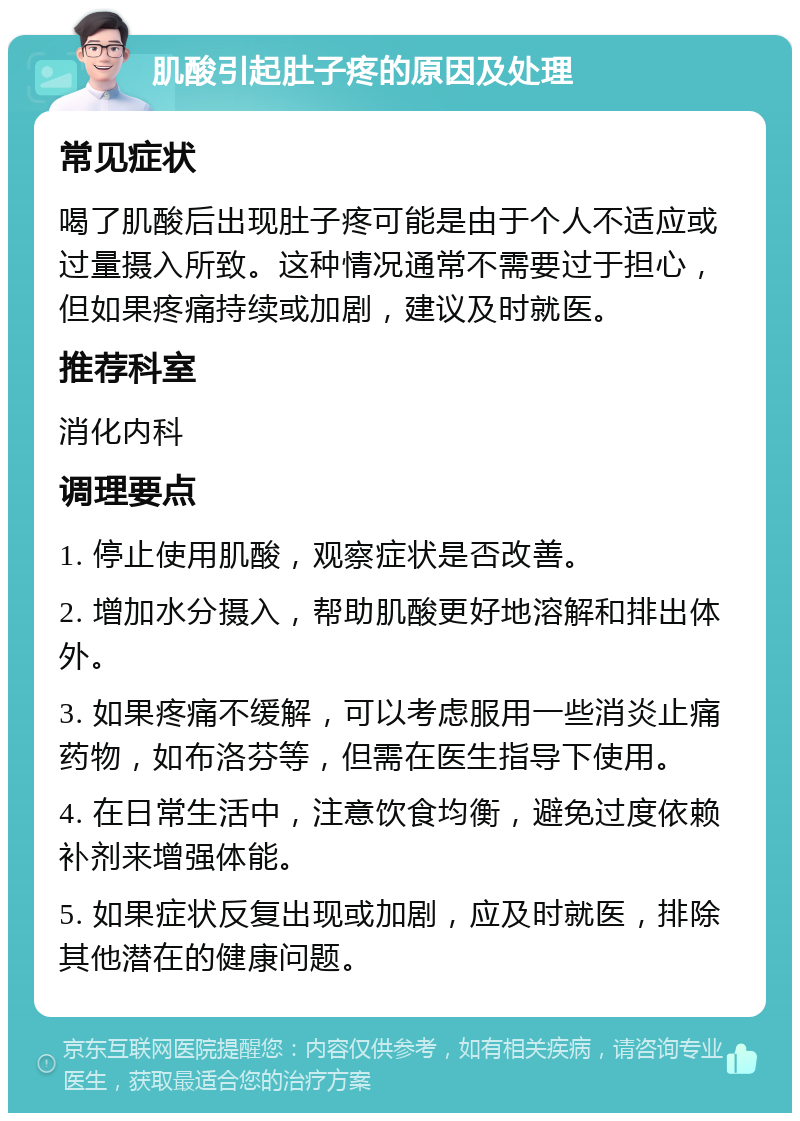 肌酸引起肚子疼的原因及处理 常见症状 喝了肌酸后出现肚子疼可能是由于个人不适应或过量摄入所致。这种情况通常不需要过于担心，但如果疼痛持续或加剧，建议及时就医。 推荐科室 消化内科 调理要点 1. 停止使用肌酸，观察症状是否改善。 2. 增加水分摄入，帮助肌酸更好地溶解和排出体外。 3. 如果疼痛不缓解，可以考虑服用一些消炎止痛药物，如布洛芬等，但需在医生指导下使用。 4. 在日常生活中，注意饮食均衡，避免过度依赖补剂来增强体能。 5. 如果症状反复出现或加剧，应及时就医，排除其他潜在的健康问题。