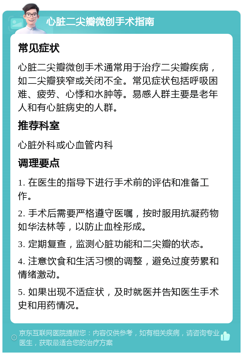 心脏二尖瓣微创手术指南 常见症状 心脏二尖瓣微创手术通常用于治疗二尖瓣疾病，如二尖瓣狭窄或关闭不全。常见症状包括呼吸困难、疲劳、心悸和水肿等。易感人群主要是老年人和有心脏病史的人群。 推荐科室 心脏外科或心血管内科 调理要点 1. 在医生的指导下进行手术前的评估和准备工作。 2. 手术后需要严格遵守医嘱，按时服用抗凝药物如华法林等，以防止血栓形成。 3. 定期复查，监测心脏功能和二尖瓣的状态。 4. 注意饮食和生活习惯的调整，避免过度劳累和情绪激动。 5. 如果出现不适症状，及时就医并告知医生手术史和用药情况。