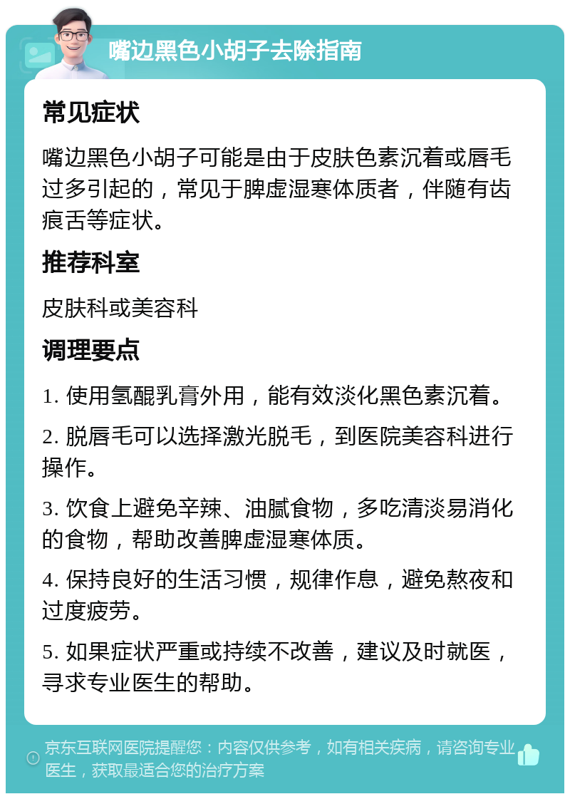 嘴边黑色小胡子去除指南 常见症状 嘴边黑色小胡子可能是由于皮肤色素沉着或唇毛过多引起的，常见于脾虚湿寒体质者，伴随有齿痕舌等症状。 推荐科室 皮肤科或美容科 调理要点 1. 使用氢醌乳膏外用，能有效淡化黑色素沉着。 2. 脱唇毛可以选择激光脱毛，到医院美容科进行操作。 3. 饮食上避免辛辣、油腻食物，多吃清淡易消化的食物，帮助改善脾虚湿寒体质。 4. 保持良好的生活习惯，规律作息，避免熬夜和过度疲劳。 5. 如果症状严重或持续不改善，建议及时就医，寻求专业医生的帮助。