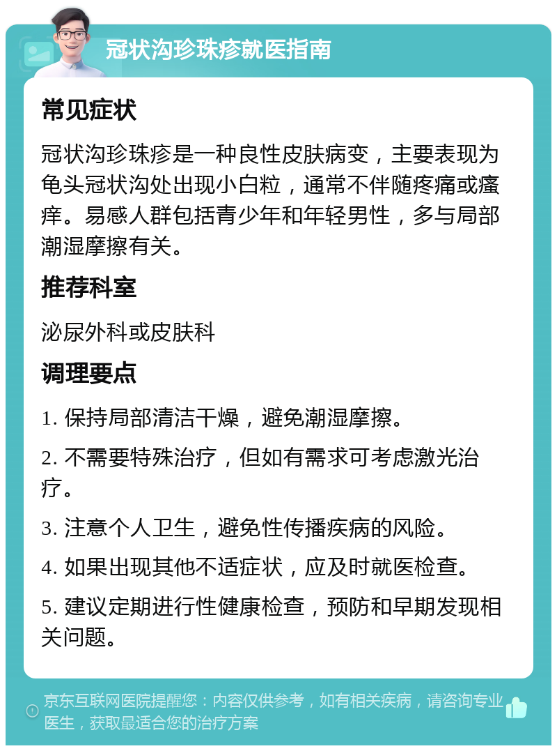 冠状沟珍珠疹就医指南 常见症状 冠状沟珍珠疹是一种良性皮肤病变，主要表现为龟头冠状沟处出现小白粒，通常不伴随疼痛或瘙痒。易感人群包括青少年和年轻男性，多与局部潮湿摩擦有关。 推荐科室 泌尿外科或皮肤科 调理要点 1. 保持局部清洁干燥，避免潮湿摩擦。 2. 不需要特殊治疗，但如有需求可考虑激光治疗。 3. 注意个人卫生，避免性传播疾病的风险。 4. 如果出现其他不适症状，应及时就医检查。 5. 建议定期进行性健康检查，预防和早期发现相关问题。