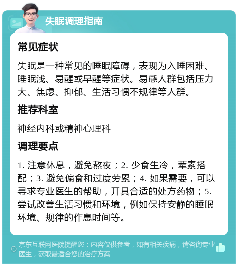 失眠调理指南 常见症状 失眠是一种常见的睡眠障碍，表现为入睡困难、睡眠浅、易醒或早醒等症状。易感人群包括压力大、焦虑、抑郁、生活习惯不规律等人群。 推荐科室 神经内科或精神心理科 调理要点 1. 注意休息，避免熬夜；2. 少食生冷，荤素搭配；3. 避免偏食和过度劳累；4. 如果需要，可以寻求专业医生的帮助，开具合适的处方药物；5. 尝试改善生活习惯和环境，例如保持安静的睡眠环境、规律的作息时间等。