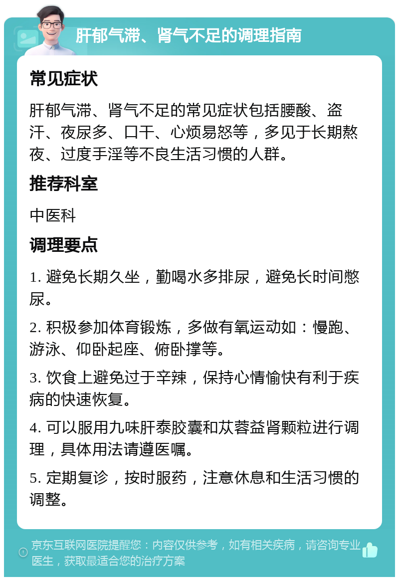 肝郁气滞、肾气不足的调理指南 常见症状 肝郁气滞、肾气不足的常见症状包括腰酸、盗汗、夜尿多、口干、心烦易怒等，多见于长期熬夜、过度手淫等不良生活习惯的人群。 推荐科室 中医科 调理要点 1. 避免长期久坐，勤喝水多排尿，避免长时间憋尿。 2. 积极参加体育锻炼，多做有氧运动如：慢跑、游泳、仰卧起座、俯卧撑等。 3. 饮食上避免过于辛辣，保持心情愉快有利于疾病的快速恢复。 4. 可以服用九味肝泰胶囊和苁蓉益肾颗粒进行调理，具体用法请遵医嘱。 5. 定期复诊，按时服药，注意休息和生活习惯的调整。