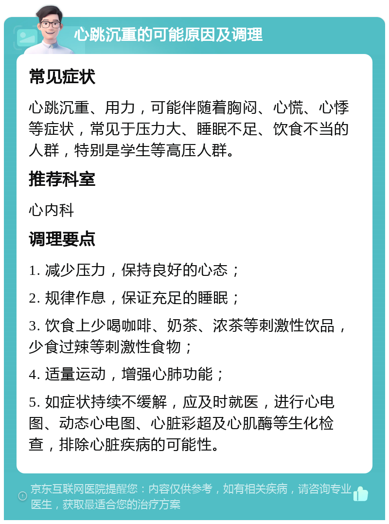 心跳沉重的可能原因及调理 常见症状 心跳沉重、用力，可能伴随着胸闷、心慌、心悸等症状，常见于压力大、睡眠不足、饮食不当的人群，特别是学生等高压人群。 推荐科室 心内科 调理要点 1. 减少压力，保持良好的心态； 2. 规律作息，保证充足的睡眠； 3. 饮食上少喝咖啡、奶茶、浓茶等刺激性饮品，少食过辣等刺激性食物； 4. 适量运动，增强心肺功能； 5. 如症状持续不缓解，应及时就医，进行心电图、动态心电图、心脏彩超及心肌酶等生化检查，排除心脏疾病的可能性。