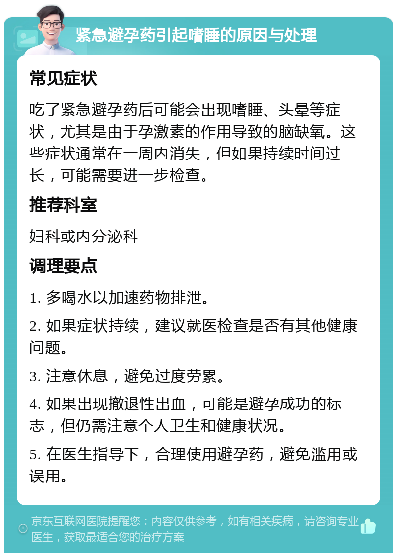 紧急避孕药引起嗜睡的原因与处理 常见症状 吃了紧急避孕药后可能会出现嗜睡、头晕等症状，尤其是由于孕激素的作用导致的脑缺氧。这些症状通常在一周内消失，但如果持续时间过长，可能需要进一步检查。 推荐科室 妇科或内分泌科 调理要点 1. 多喝水以加速药物排泄。 2. 如果症状持续，建议就医检查是否有其他健康问题。 3. 注意休息，避免过度劳累。 4. 如果出现撤退性出血，可能是避孕成功的标志，但仍需注意个人卫生和健康状况。 5. 在医生指导下，合理使用避孕药，避免滥用或误用。