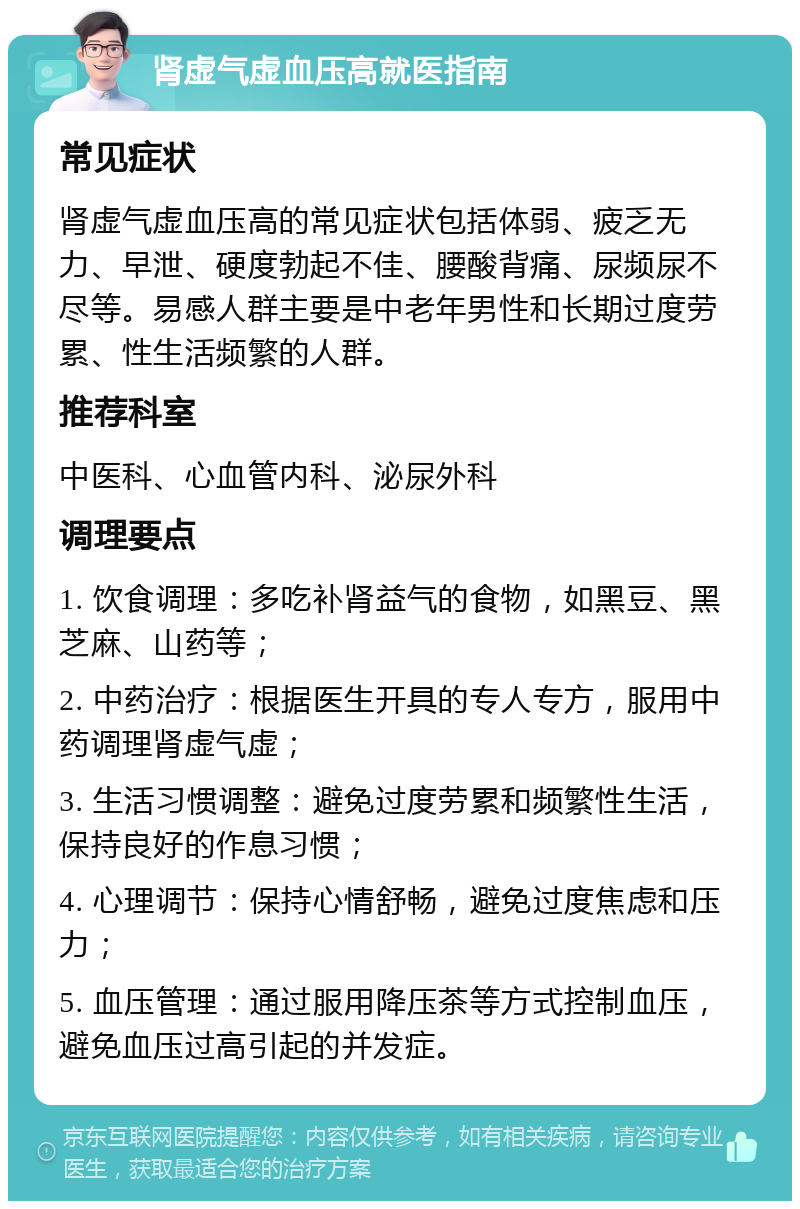 肾虚气虚血压高就医指南 常见症状 肾虚气虚血压高的常见症状包括体弱、疲乏无力、早泄、硬度勃起不佳、腰酸背痛、尿频尿不尽等。易感人群主要是中老年男性和长期过度劳累、性生活频繁的人群。 推荐科室 中医科、心血管内科、泌尿外科 调理要点 1. 饮食调理：多吃补肾益气的食物，如黑豆、黑芝麻、山药等； 2. 中药治疗：根据医生开具的专人专方，服用中药调理肾虚气虚； 3. 生活习惯调整：避免过度劳累和频繁性生活，保持良好的作息习惯； 4. 心理调节：保持心情舒畅，避免过度焦虑和压力； 5. 血压管理：通过服用降压茶等方式控制血压，避免血压过高引起的并发症。