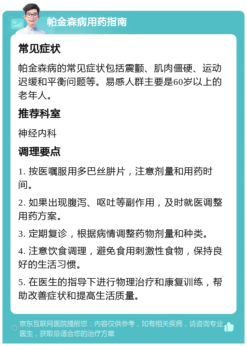 帕金森病用药指南 常见症状 帕金森病的常见症状包括震颤、肌肉僵硬、运动迟缓和平衡问题等。易感人群主要是60岁以上的老年人。 推荐科室 神经内科 调理要点 1. 按医嘱服用多巴丝肼片，注意剂量和用药时间。 2. 如果出现腹泻、呕吐等副作用，及时就医调整用药方案。 3. 定期复诊，根据病情调整药物剂量和种类。 4. 注意饮食调理，避免食用刺激性食物，保持良好的生活习惯。 5. 在医生的指导下进行物理治疗和康复训练，帮助改善症状和提高生活质量。