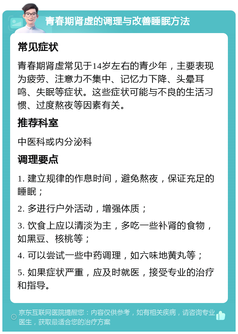 青春期肾虚的调理与改善睡眠方法 常见症状 青春期肾虚常见于14岁左右的青少年，主要表现为疲劳、注意力不集中、记忆力下降、头晕耳鸣、失眠等症状。这些症状可能与不良的生活习惯、过度熬夜等因素有关。 推荐科室 中医科或内分泌科 调理要点 1. 建立规律的作息时间，避免熬夜，保证充足的睡眠； 2. 多进行户外活动，增强体质； 3. 饮食上应以清淡为主，多吃一些补肾的食物，如黑豆、核桃等； 4. 可以尝试一些中药调理，如六味地黄丸等； 5. 如果症状严重，应及时就医，接受专业的治疗和指导。