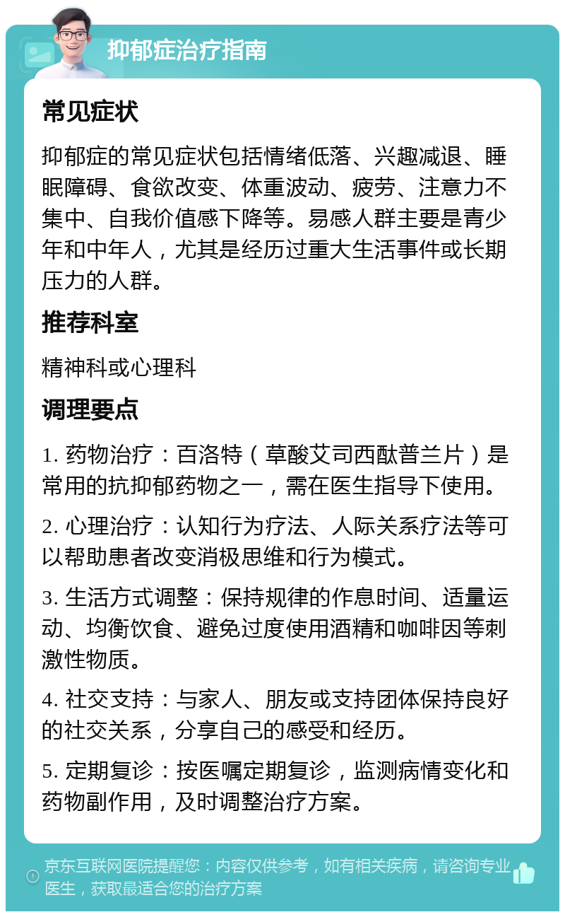 抑郁症治疗指南 常见症状 抑郁症的常见症状包括情绪低落、兴趣减退、睡眠障碍、食欲改变、体重波动、疲劳、注意力不集中、自我价值感下降等。易感人群主要是青少年和中年人，尤其是经历过重大生活事件或长期压力的人群。 推荐科室 精神科或心理科 调理要点 1. 药物治疗：百洛特（草酸艾司西酞普兰片）是常用的抗抑郁药物之一，需在医生指导下使用。 2. 心理治疗：认知行为疗法、人际关系疗法等可以帮助患者改变消极思维和行为模式。 3. 生活方式调整：保持规律的作息时间、适量运动、均衡饮食、避免过度使用酒精和咖啡因等刺激性物质。 4. 社交支持：与家人、朋友或支持团体保持良好的社交关系，分享自己的感受和经历。 5. 定期复诊：按医嘱定期复诊，监测病情变化和药物副作用，及时调整治疗方案。