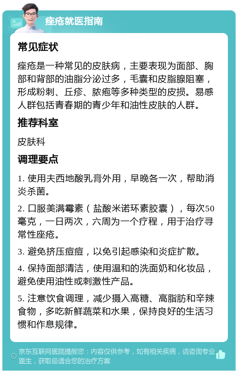 痤疮就医指南 常见症状 痤疮是一种常见的皮肤病，主要表现为面部、胸部和背部的油脂分泌过多，毛囊和皮脂腺阻塞，形成粉刺、丘疹、脓疱等多种类型的皮损。易感人群包括青春期的青少年和油性皮肤的人群。 推荐科室 皮肤科 调理要点 1. 使用夫西地酸乳膏外用，早晚各一次，帮助消炎杀菌。 2. 口服美满霉素（盐酸米诺环素胶囊），每次50毫克，一日两次，六周为一个疗程，用于治疗寻常性座疮。 3. 避免挤压痘痘，以免引起感染和炎症扩散。 4. 保持面部清洁，使用温和的洗面奶和化妆品，避免使用油性或刺激性产品。 5. 注意饮食调理，减少摄入高糖、高脂肪和辛辣食物，多吃新鲜蔬菜和水果，保持良好的生活习惯和作息规律。