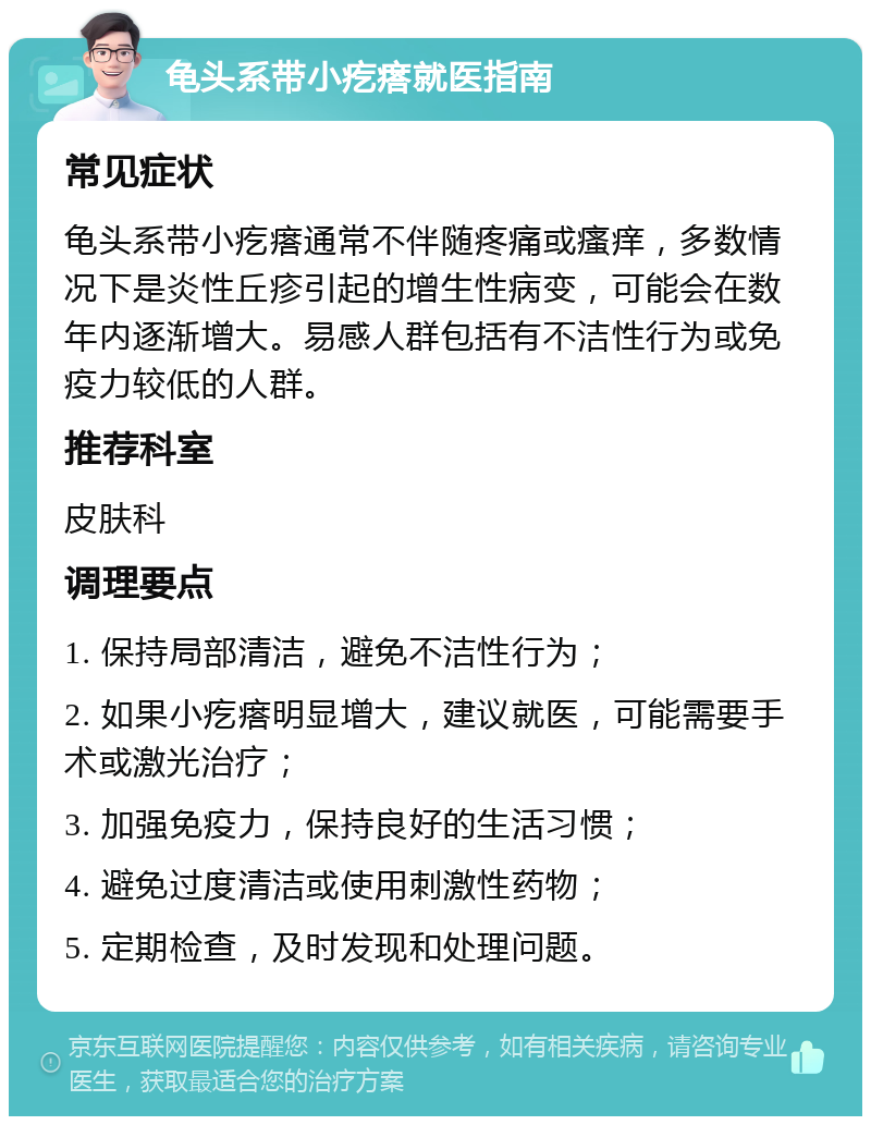 龟头系带小疙瘩就医指南 常见症状 龟头系带小疙瘩通常不伴随疼痛或瘙痒，多数情况下是炎性丘疹引起的增生性病变，可能会在数年内逐渐增大。易感人群包括有不洁性行为或免疫力较低的人群。 推荐科室 皮肤科 调理要点 1. 保持局部清洁，避免不洁性行为； 2. 如果小疙瘩明显增大，建议就医，可能需要手术或激光治疗； 3. 加强免疫力，保持良好的生活习惯； 4. 避免过度清洁或使用刺激性药物； 5. 定期检查，及时发现和处理问题。