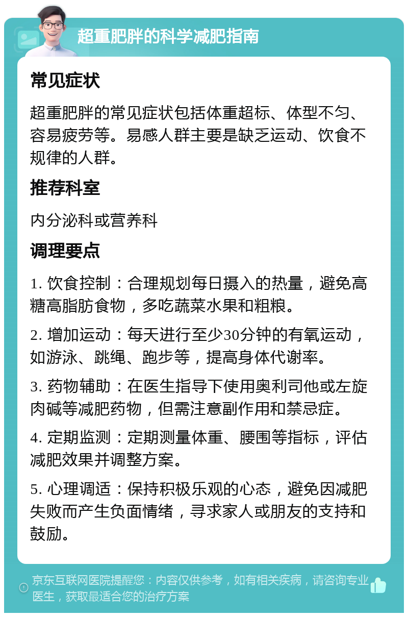 超重肥胖的科学减肥指南 常见症状 超重肥胖的常见症状包括体重超标、体型不匀、容易疲劳等。易感人群主要是缺乏运动、饮食不规律的人群。 推荐科室 内分泌科或营养科 调理要点 1. 饮食控制：合理规划每日摄入的热量，避免高糖高脂肪食物，多吃蔬菜水果和粗粮。 2. 增加运动：每天进行至少30分钟的有氧运动，如游泳、跳绳、跑步等，提高身体代谢率。 3. 药物辅助：在医生指导下使用奥利司他或左旋肉碱等减肥药物，但需注意副作用和禁忌症。 4. 定期监测：定期测量体重、腰围等指标，评估减肥效果并调整方案。 5. 心理调适：保持积极乐观的心态，避免因减肥失败而产生负面情绪，寻求家人或朋友的支持和鼓励。