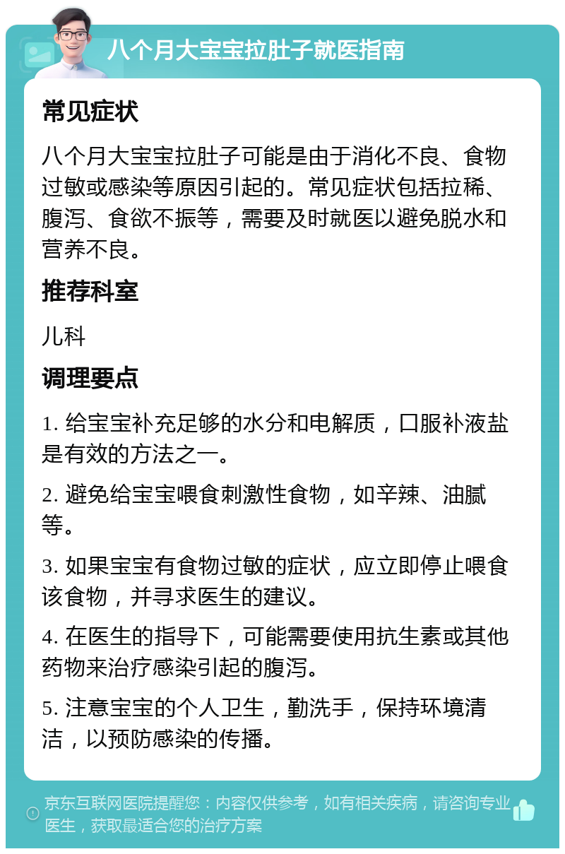 八个月大宝宝拉肚子就医指南 常见症状 八个月大宝宝拉肚子可能是由于消化不良、食物过敏或感染等原因引起的。常见症状包括拉稀、腹泻、食欲不振等，需要及时就医以避免脱水和营养不良。 推荐科室 儿科 调理要点 1. 给宝宝补充足够的水分和电解质，口服补液盐是有效的方法之一。 2. 避免给宝宝喂食刺激性食物，如辛辣、油腻等。 3. 如果宝宝有食物过敏的症状，应立即停止喂食该食物，并寻求医生的建议。 4. 在医生的指导下，可能需要使用抗生素或其他药物来治疗感染引起的腹泻。 5. 注意宝宝的个人卫生，勤洗手，保持环境清洁，以预防感染的传播。