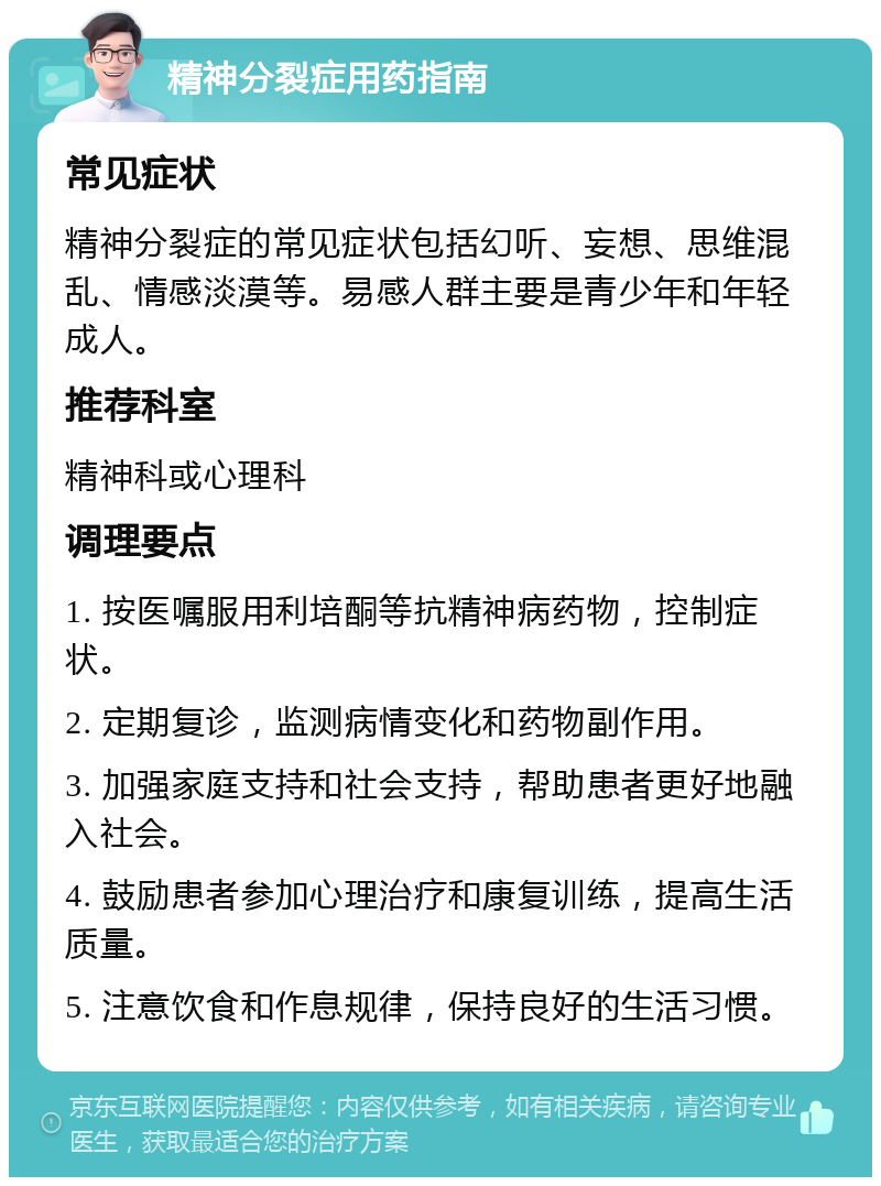 精神分裂症用药指南 常见症状 精神分裂症的常见症状包括幻听、妄想、思维混乱、情感淡漠等。易感人群主要是青少年和年轻成人。 推荐科室 精神科或心理科 调理要点 1. 按医嘱服用利培酮等抗精神病药物，控制症状。 2. 定期复诊，监测病情变化和药物副作用。 3. 加强家庭支持和社会支持，帮助患者更好地融入社会。 4. 鼓励患者参加心理治疗和康复训练，提高生活质量。 5. 注意饮食和作息规律，保持良好的生活习惯。