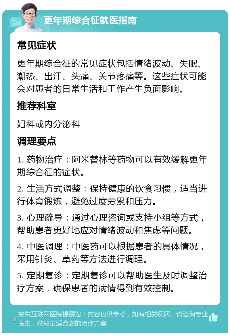 更年期综合征就医指南 常见症状 更年期综合征的常见症状包括情绪波动、失眠、潮热、出汗、头痛、关节疼痛等。这些症状可能会对患者的日常生活和工作产生负面影响。 推荐科室 妇科或内分泌科 调理要点 1. 药物治疗：阿米替林等药物可以有效缓解更年期综合征的症状。 2. 生活方式调整：保持健康的饮食习惯，适当进行体育锻炼，避免过度劳累和压力。 3. 心理疏导：通过心理咨询或支持小组等方式，帮助患者更好地应对情绪波动和焦虑等问题。 4. 中医调理：中医药可以根据患者的具体情况，采用针灸、草药等方法进行调理。 5. 定期复诊：定期复诊可以帮助医生及时调整治疗方案，确保患者的病情得到有效控制。