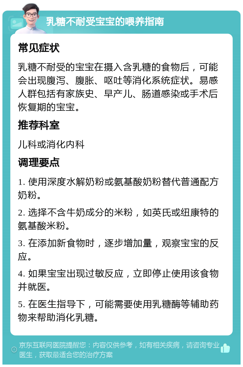 乳糖不耐受宝宝的喂养指南 常见症状 乳糖不耐受的宝宝在摄入含乳糖的食物后，可能会出现腹泻、腹胀、呕吐等消化系统症状。易感人群包括有家族史、早产儿、肠道感染或手术后恢复期的宝宝。 推荐科室 儿科或消化内科 调理要点 1. 使用深度水解奶粉或氨基酸奶粉替代普通配方奶粉。 2. 选择不含牛奶成分的米粉，如英氏或纽康特的氨基酸米粉。 3. 在添加新食物时，逐步增加量，观察宝宝的反应。 4. 如果宝宝出现过敏反应，立即停止使用该食物并就医。 5. 在医生指导下，可能需要使用乳糖酶等辅助药物来帮助消化乳糖。