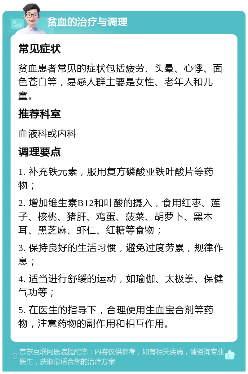 贫血的治疗与调理 常见症状 贫血患者常见的症状包括疲劳、头晕、心悸、面色苍白等，易感人群主要是女性、老年人和儿童。 推荐科室 血液科或内科 调理要点 1. 补充铁元素，服用复方磷酸亚铁叶酸片等药物； 2. 增加维生素B12和叶酸的摄入，食用红枣、莲子、核桃、猪肝、鸡蛋、菠菜、胡萝卜、黑木耳、黑芝麻、虾仁、红糖等食物； 3. 保持良好的生活习惯，避免过度劳累，规律作息； 4. 适当进行舒缓的运动，如瑜伽、太极拳、保健气功等； 5. 在医生的指导下，合理使用生血宝合剂等药物，注意药物的副作用和相互作用。