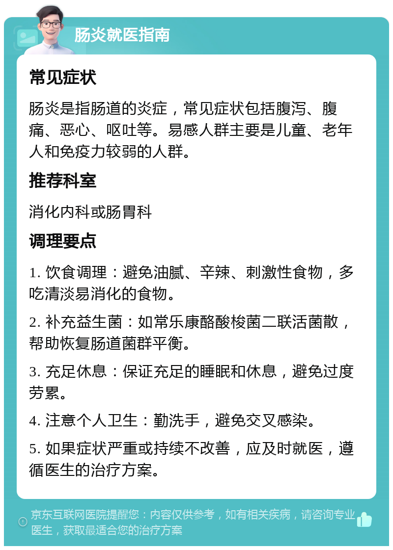 肠炎就医指南 常见症状 肠炎是指肠道的炎症，常见症状包括腹泻、腹痛、恶心、呕吐等。易感人群主要是儿童、老年人和免疫力较弱的人群。 推荐科室 消化内科或肠胃科 调理要点 1. 饮食调理：避免油腻、辛辣、刺激性食物，多吃清淡易消化的食物。 2. 补充益生菌：如常乐康酪酸梭菌二联活菌散，帮助恢复肠道菌群平衡。 3. 充足休息：保证充足的睡眠和休息，避免过度劳累。 4. 注意个人卫生：勤洗手，避免交叉感染。 5. 如果症状严重或持续不改善，应及时就医，遵循医生的治疗方案。