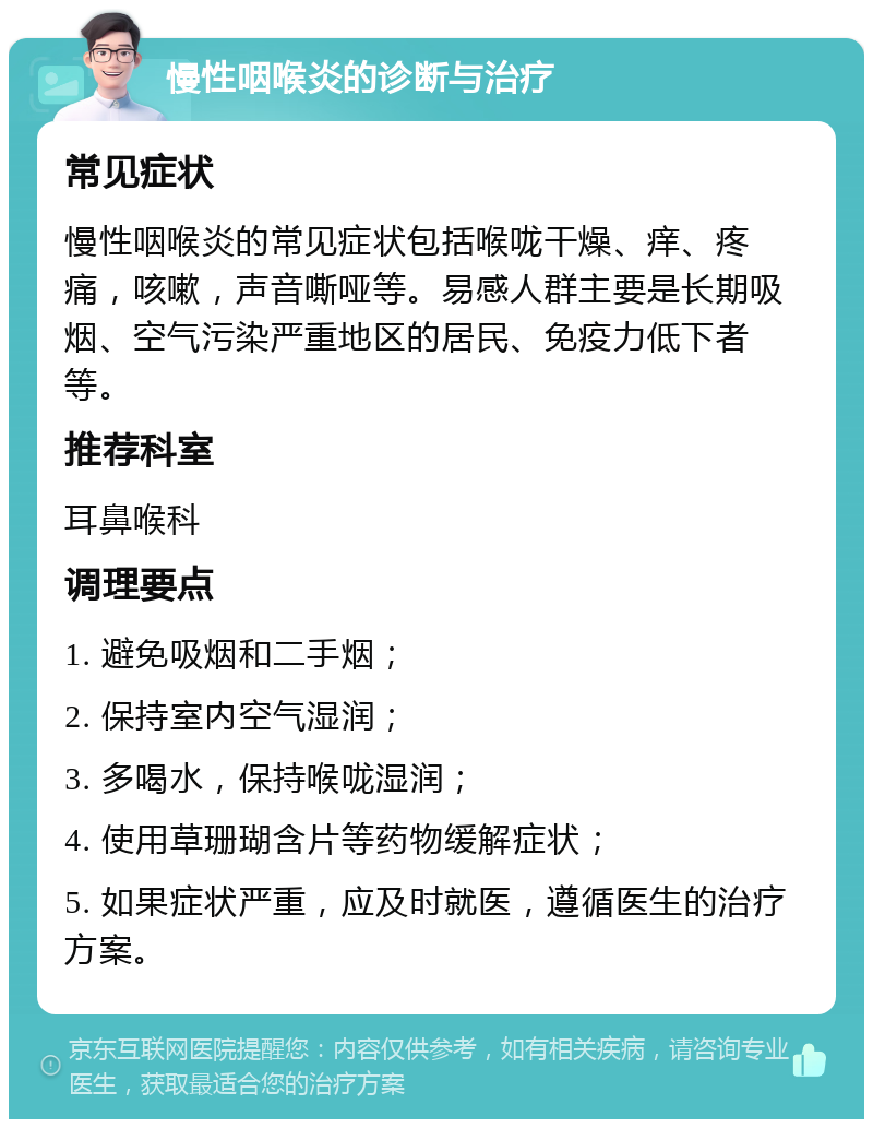 慢性咽喉炎的诊断与治疗 常见症状 慢性咽喉炎的常见症状包括喉咙干燥、痒、疼痛，咳嗽，声音嘶哑等。易感人群主要是长期吸烟、空气污染严重地区的居民、免疫力低下者等。 推荐科室 耳鼻喉科 调理要点 1. 避免吸烟和二手烟； 2. 保持室内空气湿润； 3. 多喝水，保持喉咙湿润； 4. 使用草珊瑚含片等药物缓解症状； 5. 如果症状严重，应及时就医，遵循医生的治疗方案。