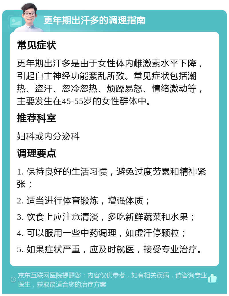 更年期出汗多的调理指南 常见症状 更年期出汗多是由于女性体内雌激素水平下降，引起自主神经功能紊乱所致。常见症状包括潮热、盗汗、忽冷忽热、烦躁易怒、情绪激动等，主要发生在45-55岁的女性群体中。 推荐科室 妇科或内分泌科 调理要点 1. 保持良好的生活习惯，避免过度劳累和精神紧张； 2. 适当进行体育锻炼，增强体质； 3. 饮食上应注意清淡，多吃新鲜蔬菜和水果； 4. 可以服用一些中药调理，如虚汗停颗粒； 5. 如果症状严重，应及时就医，接受专业治疗。