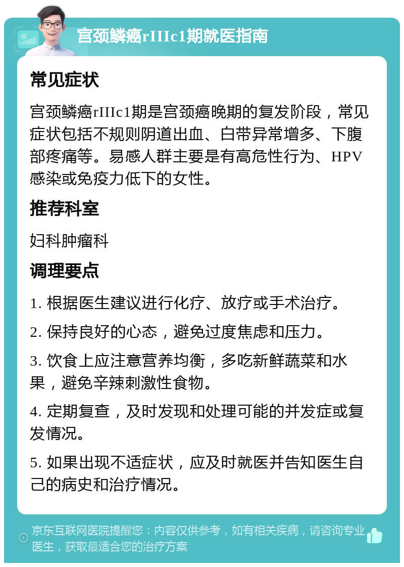 宫颈鳞癌rIIIc1期就医指南 常见症状 宫颈鳞癌rIIIc1期是宫颈癌晚期的复发阶段，常见症状包括不规则阴道出血、白带异常增多、下腹部疼痛等。易感人群主要是有高危性行为、HPV感染或免疫力低下的女性。 推荐科室 妇科肿瘤科 调理要点 1. 根据医生建议进行化疗、放疗或手术治疗。 2. 保持良好的心态，避免过度焦虑和压力。 3. 饮食上应注意营养均衡，多吃新鲜蔬菜和水果，避免辛辣刺激性食物。 4. 定期复查，及时发现和处理可能的并发症或复发情况。 5. 如果出现不适症状，应及时就医并告知医生自己的病史和治疗情况。