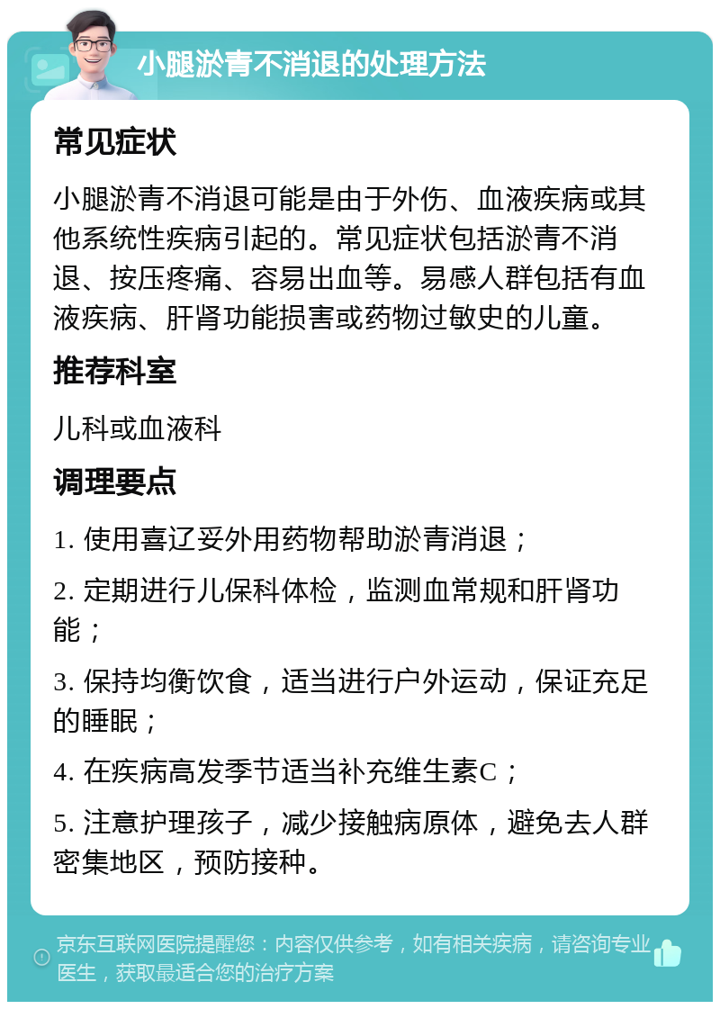 小腿淤青不消退的处理方法 常见症状 小腿淤青不消退可能是由于外伤、血液疾病或其他系统性疾病引起的。常见症状包括淤青不消退、按压疼痛、容易出血等。易感人群包括有血液疾病、肝肾功能损害或药物过敏史的儿童。 推荐科室 儿科或血液科 调理要点 1. 使用喜辽妥外用药物帮助淤青消退； 2. 定期进行儿保科体检，监测血常规和肝肾功能； 3. 保持均衡饮食，适当进行户外运动，保证充足的睡眠； 4. 在疾病高发季节适当补充维生素C； 5. 注意护理孩子，减少接触病原体，避免去人群密集地区，预防接种。