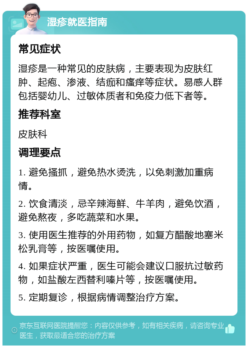 湿疹就医指南 常见症状 湿疹是一种常见的皮肤病，主要表现为皮肤红肿、起疱、渗液、结痂和瘙痒等症状。易感人群包括婴幼儿、过敏体质者和免疫力低下者等。 推荐科室 皮肤科 调理要点 1. 避免搔抓，避免热水烫洗，以免刺激加重病情。 2. 饮食清淡，忌辛辣海鲜、牛羊肉，避免饮酒，避免熬夜，多吃蔬菜和水果。 3. 使用医生推荐的外用药物，如复方醋酸地塞米松乳膏等，按医嘱使用。 4. 如果症状严重，医生可能会建议口服抗过敏药物，如盐酸左西替利嗪片等，按医嘱使用。 5. 定期复诊，根据病情调整治疗方案。