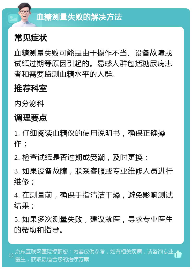 血糖测量失败的解决方法 常见症状 血糖测量失败可能是由于操作不当、设备故障或试纸过期等原因引起的。易感人群包括糖尿病患者和需要监测血糖水平的人群。 推荐科室 内分泌科 调理要点 1. 仔细阅读血糖仪的使用说明书，确保正确操作； 2. 检查试纸是否过期或受潮，及时更换； 3. 如果设备故障，联系客服或专业维修人员进行维修； 4. 在测量前，确保手指清洁干燥，避免影响测试结果； 5. 如果多次测量失败，建议就医，寻求专业医生的帮助和指导。