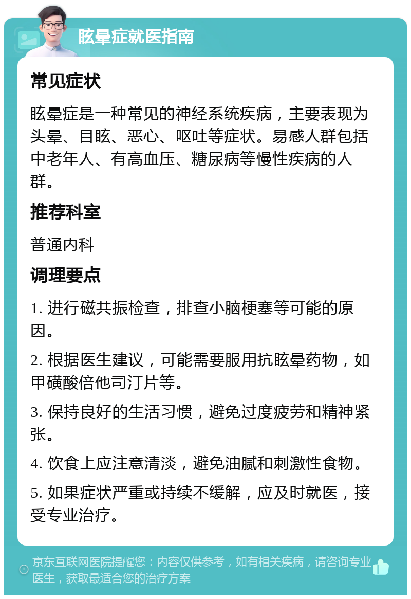 眩晕症就医指南 常见症状 眩晕症是一种常见的神经系统疾病，主要表现为头晕、目眩、恶心、呕吐等症状。易感人群包括中老年人、有高血压、糖尿病等慢性疾病的人群。 推荐科室 普通内科 调理要点 1. 进行磁共振检查，排查小脑梗塞等可能的原因。 2. 根据医生建议，可能需要服用抗眩晕药物，如甲磺酸倍他司汀片等。 3. 保持良好的生活习惯，避免过度疲劳和精神紧张。 4. 饮食上应注意清淡，避免油腻和刺激性食物。 5. 如果症状严重或持续不缓解，应及时就医，接受专业治疗。