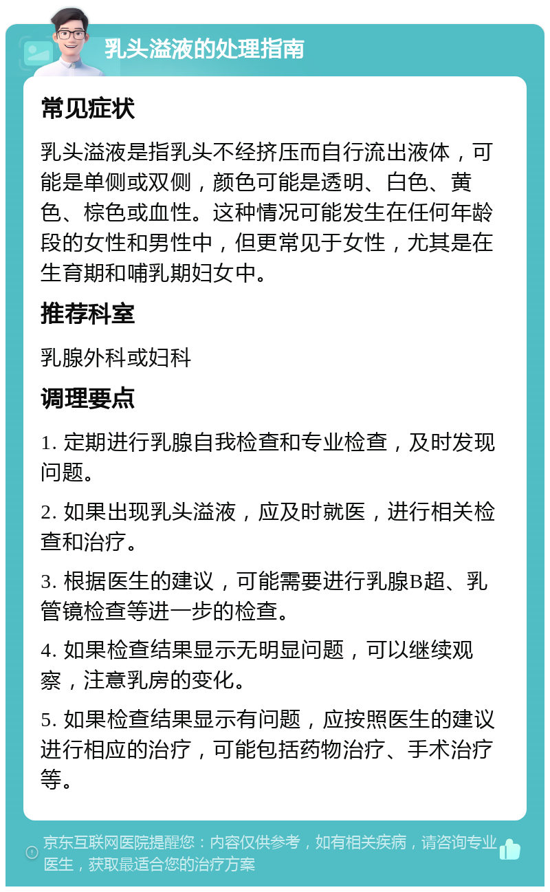 乳头溢液的处理指南 常见症状 乳头溢液是指乳头不经挤压而自行流出液体，可能是单侧或双侧，颜色可能是透明、白色、黄色、棕色或血性。这种情况可能发生在任何年龄段的女性和男性中，但更常见于女性，尤其是在生育期和哺乳期妇女中。 推荐科室 乳腺外科或妇科 调理要点 1. 定期进行乳腺自我检查和专业检查，及时发现问题。 2. 如果出现乳头溢液，应及时就医，进行相关检查和治疗。 3. 根据医生的建议，可能需要进行乳腺B超、乳管镜检查等进一步的检查。 4. 如果检查结果显示无明显问题，可以继续观察，注意乳房的变化。 5. 如果检查结果显示有问题，应按照医生的建议进行相应的治疗，可能包括药物治疗、手术治疗等。