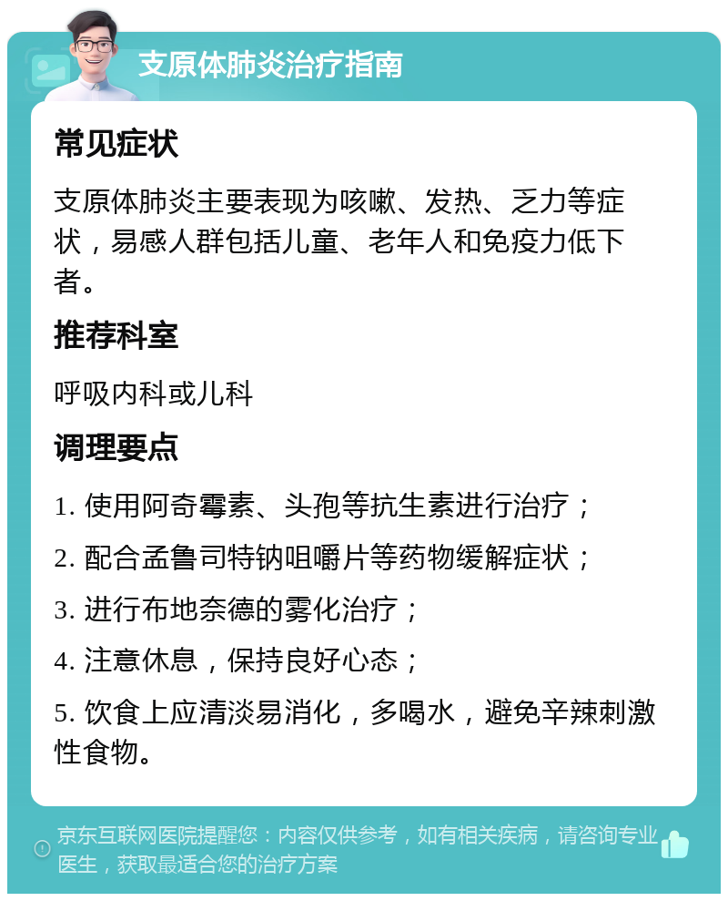 支原体肺炎治疗指南 常见症状 支原体肺炎主要表现为咳嗽、发热、乏力等症状，易感人群包括儿童、老年人和免疫力低下者。 推荐科室 呼吸内科或儿科 调理要点 1. 使用阿奇霉素、头孢等抗生素进行治疗； 2. 配合孟鲁司特钠咀嚼片等药物缓解症状； 3. 进行布地奈德的雾化治疗； 4. 注意休息，保持良好心态； 5. 饮食上应清淡易消化，多喝水，避免辛辣刺激性食物。