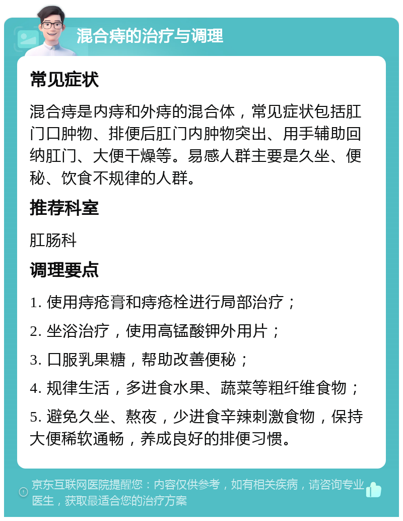 混合痔的治疗与调理 常见症状 混合痔是内痔和外痔的混合体，常见症状包括肛门口肿物、排便后肛门内肿物突出、用手辅助回纳肛门、大便干燥等。易感人群主要是久坐、便秘、饮食不规律的人群。 推荐科室 肛肠科 调理要点 1. 使用痔疮膏和痔疮栓进行局部治疗； 2. 坐浴治疗，使用高锰酸钾外用片； 3. 口服乳果糖，帮助改善便秘； 4. 规律生活，多进食水果、蔬菜等粗纤维食物； 5. 避免久坐、熬夜，少进食辛辣刺激食物，保持大便稀软通畅，养成良好的排便习惯。