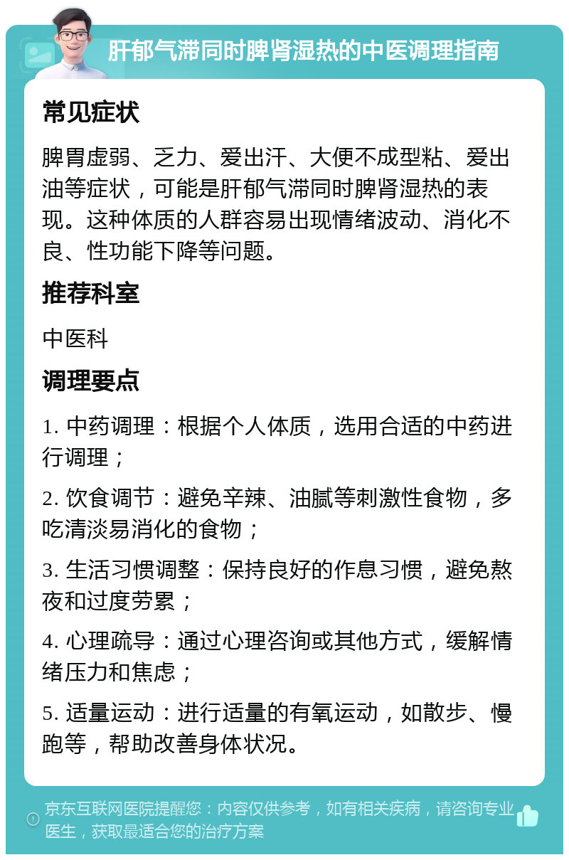 肝郁气滞同时脾肾湿热的中医调理指南 常见症状 脾胃虚弱、乏力、爱出汗、大便不成型粘、爱出油等症状，可能是肝郁气滞同时脾肾湿热的表现。这种体质的人群容易出现情绪波动、消化不良、性功能下降等问题。 推荐科室 中医科 调理要点 1. 中药调理：根据个人体质，选用合适的中药进行调理； 2. 饮食调节：避免辛辣、油腻等刺激性食物，多吃清淡易消化的食物； 3. 生活习惯调整：保持良好的作息习惯，避免熬夜和过度劳累； 4. 心理疏导：通过心理咨询或其他方式，缓解情绪压力和焦虑； 5. 适量运动：进行适量的有氧运动，如散步、慢跑等，帮助改善身体状况。