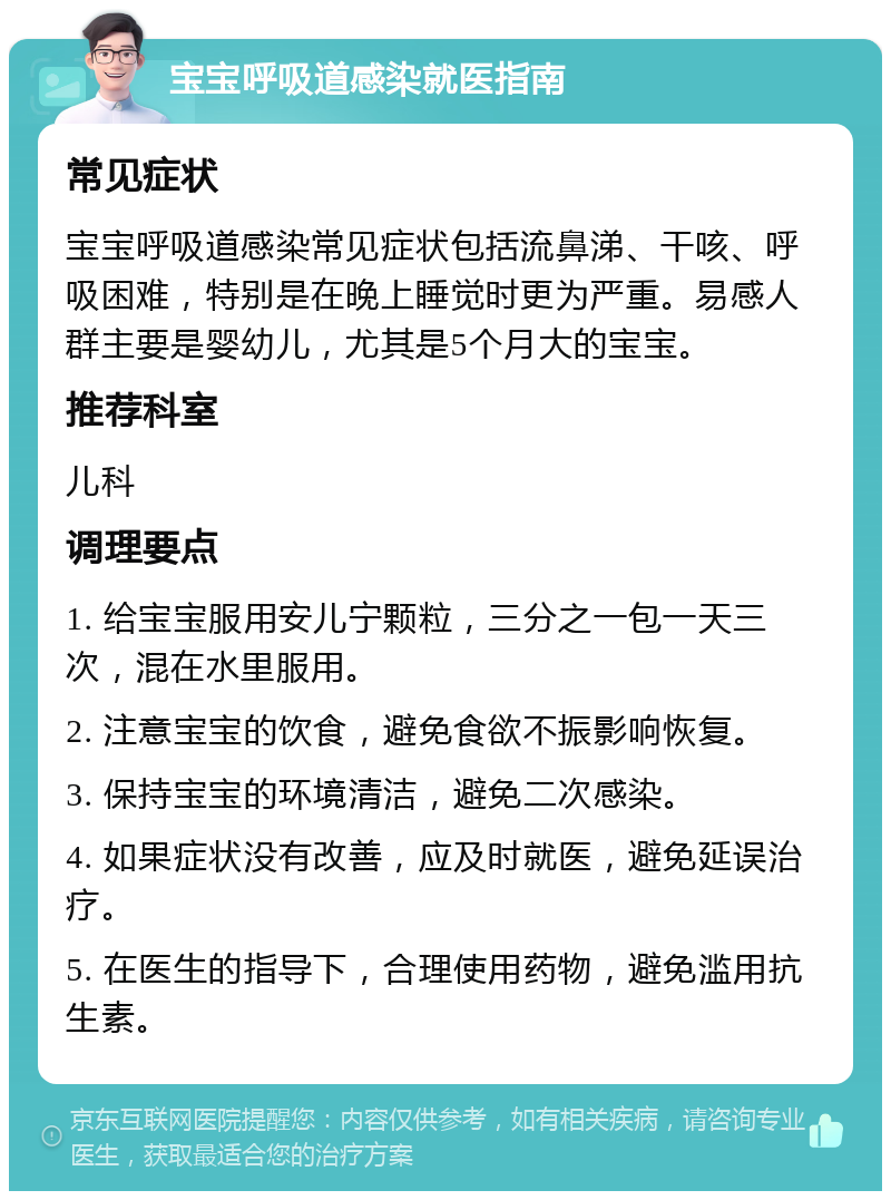 宝宝呼吸道感染就医指南 常见症状 宝宝呼吸道感染常见症状包括流鼻涕、干咳、呼吸困难，特别是在晚上睡觉时更为严重。易感人群主要是婴幼儿，尤其是5个月大的宝宝。 推荐科室 儿科 调理要点 1. 给宝宝服用安儿宁颗粒，三分之一包一天三次，混在水里服用。 2. 注意宝宝的饮食，避免食欲不振影响恢复。 3. 保持宝宝的环境清洁，避免二次感染。 4. 如果症状没有改善，应及时就医，避免延误治疗。 5. 在医生的指导下，合理使用药物，避免滥用抗生素。