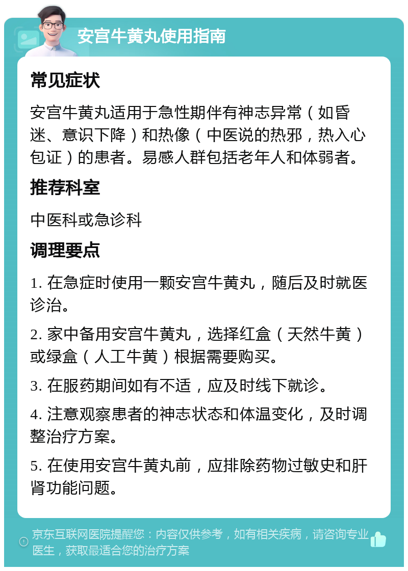 安宫牛黄丸使用指南 常见症状 安宫牛黄丸适用于急性期伴有神志异常（如昏迷、意识下降）和热像（中医说的热邪，热入心包证）的患者。易感人群包括老年人和体弱者。 推荐科室 中医科或急诊科 调理要点 1. 在急症时使用一颗安宫牛黄丸，随后及时就医诊治。 2. 家中备用安宫牛黄丸，选择红盒（天然牛黄）或绿盒（人工牛黄）根据需要购买。 3. 在服药期间如有不适，应及时线下就诊。 4. 注意观察患者的神志状态和体温变化，及时调整治疗方案。 5. 在使用安宫牛黄丸前，应排除药物过敏史和肝肾功能问题。