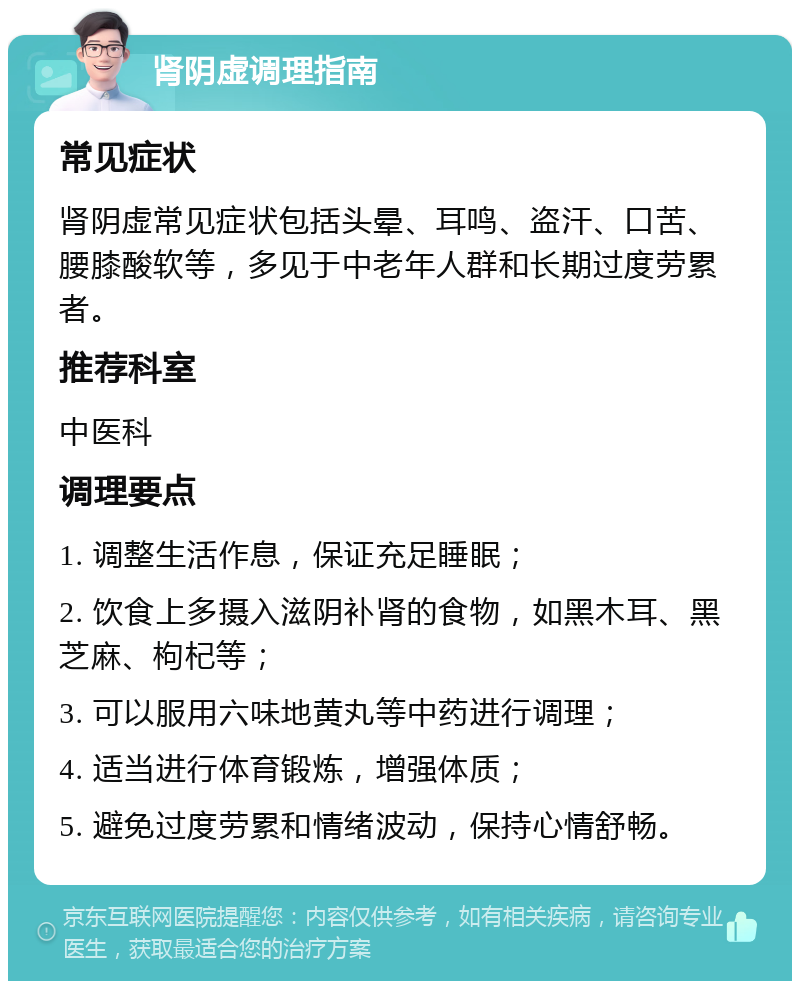 肾阴虚调理指南 常见症状 肾阴虚常见症状包括头晕、耳鸣、盗汗、口苦、腰膝酸软等，多见于中老年人群和长期过度劳累者。 推荐科室 中医科 调理要点 1. 调整生活作息，保证充足睡眠； 2. 饮食上多摄入滋阴补肾的食物，如黑木耳、黑芝麻、枸杞等； 3. 可以服用六味地黄丸等中药进行调理； 4. 适当进行体育锻炼，增强体质； 5. 避免过度劳累和情绪波动，保持心情舒畅。