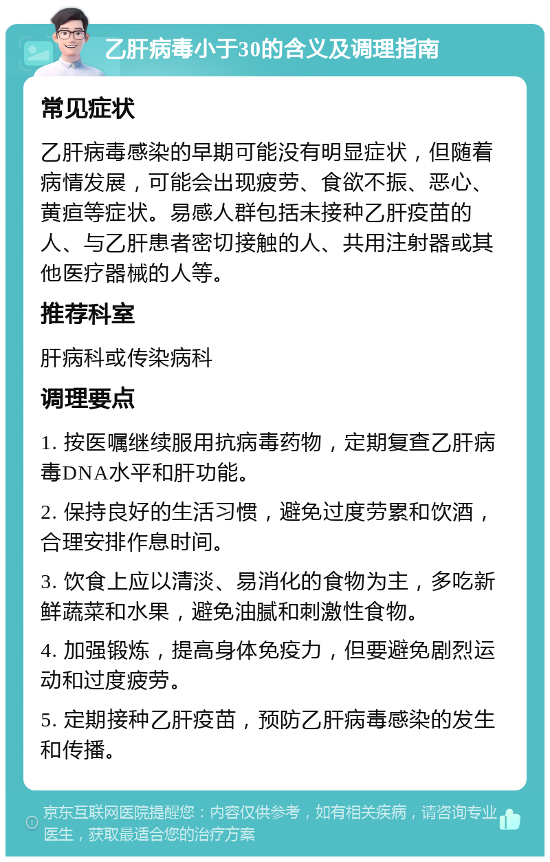 乙肝病毒小于30的含义及调理指南 常见症状 乙肝病毒感染的早期可能没有明显症状，但随着病情发展，可能会出现疲劳、食欲不振、恶心、黄疸等症状。易感人群包括未接种乙肝疫苗的人、与乙肝患者密切接触的人、共用注射器或其他医疗器械的人等。 推荐科室 肝病科或传染病科 调理要点 1. 按医嘱继续服用抗病毒药物，定期复查乙肝病毒DNA水平和肝功能。 2. 保持良好的生活习惯，避免过度劳累和饮酒，合理安排作息时间。 3. 饮食上应以清淡、易消化的食物为主，多吃新鲜蔬菜和水果，避免油腻和刺激性食物。 4. 加强锻炼，提高身体免疫力，但要避免剧烈运动和过度疲劳。 5. 定期接种乙肝疫苗，预防乙肝病毒感染的发生和传播。