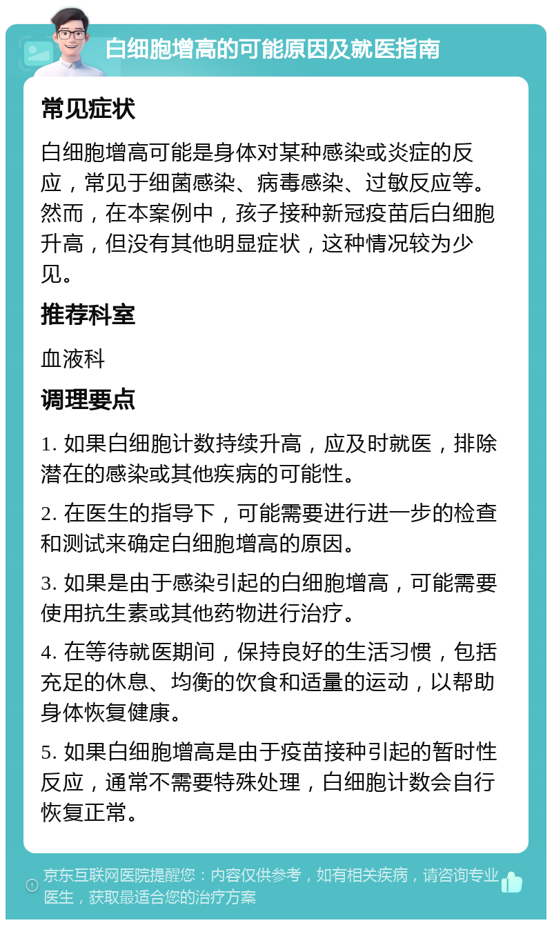 白细胞增高的可能原因及就医指南 常见症状 白细胞增高可能是身体对某种感染或炎症的反应，常见于细菌感染、病毒感染、过敏反应等。然而，在本案例中，孩子接种新冠疫苗后白细胞升高，但没有其他明显症状，这种情况较为少见。 推荐科室 血液科 调理要点 1. 如果白细胞计数持续升高，应及时就医，排除潜在的感染或其他疾病的可能性。 2. 在医生的指导下，可能需要进行进一步的检查和测试来确定白细胞增高的原因。 3. 如果是由于感染引起的白细胞增高，可能需要使用抗生素或其他药物进行治疗。 4. 在等待就医期间，保持良好的生活习惯，包括充足的休息、均衡的饮食和适量的运动，以帮助身体恢复健康。 5. 如果白细胞增高是由于疫苗接种引起的暂时性反应，通常不需要特殊处理，白细胞计数会自行恢复正常。