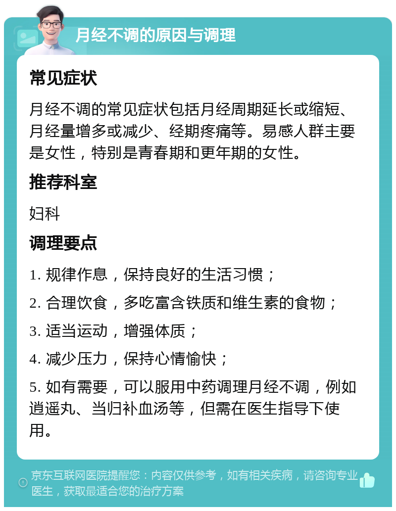 月经不调的原因与调理 常见症状 月经不调的常见症状包括月经周期延长或缩短、月经量增多或减少、经期疼痛等。易感人群主要是女性，特别是青春期和更年期的女性。 推荐科室 妇科 调理要点 1. 规律作息，保持良好的生活习惯； 2. 合理饮食，多吃富含铁质和维生素的食物； 3. 适当运动，增强体质； 4. 减少压力，保持心情愉快； 5. 如有需要，可以服用中药调理月经不调，例如逍遥丸、当归补血汤等，但需在医生指导下使用。