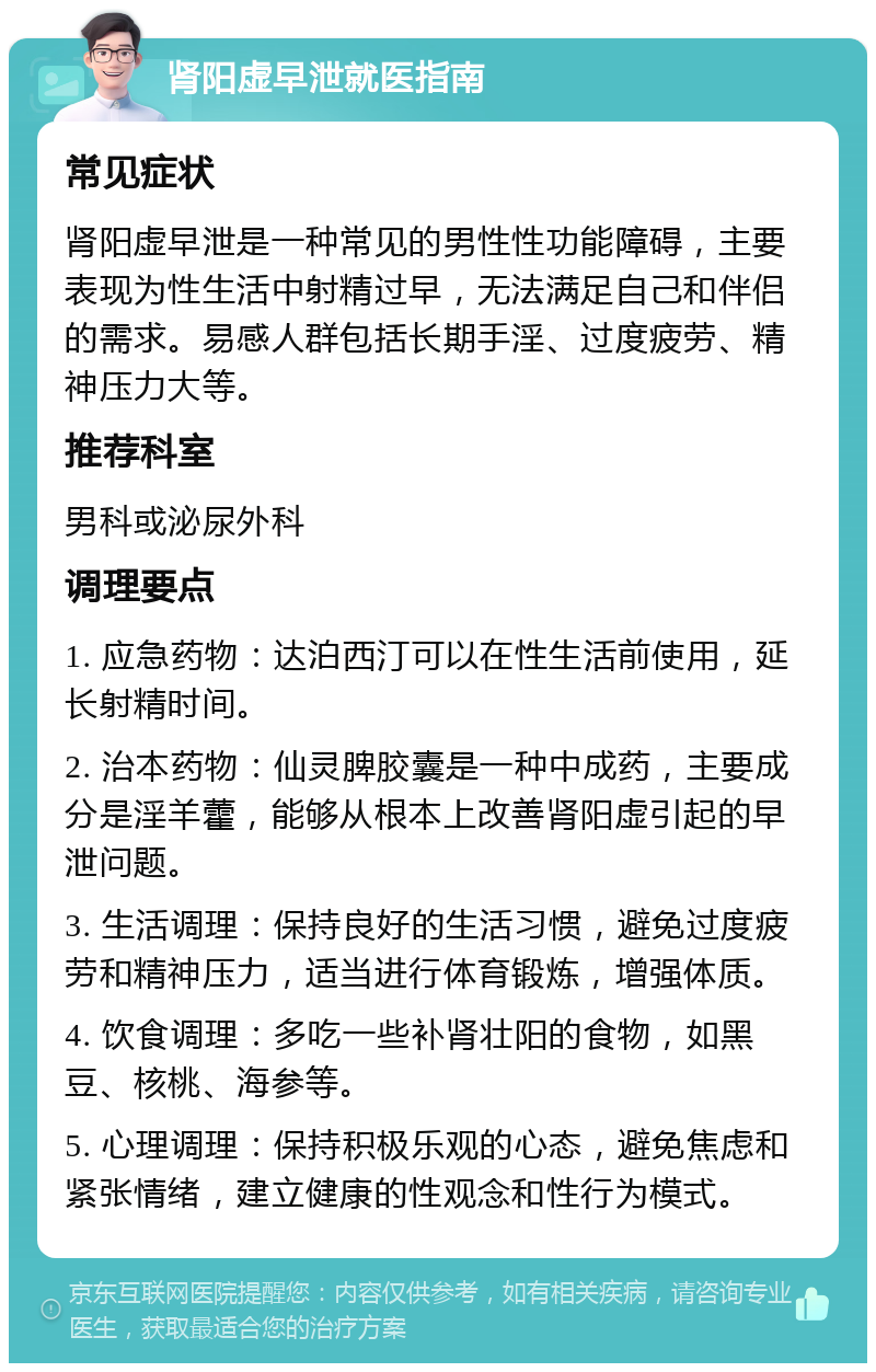 肾阳虚早泄就医指南 常见症状 肾阳虚早泄是一种常见的男性性功能障碍，主要表现为性生活中射精过早，无法满足自己和伴侣的需求。易感人群包括长期手淫、过度疲劳、精神压力大等。 推荐科室 男科或泌尿外科 调理要点 1. 应急药物：达泊西汀可以在性生活前使用，延长射精时间。 2. 治本药物：仙灵脾胶囊是一种中成药，主要成分是淫羊藿，能够从根本上改善肾阳虚引起的早泄问题。 3. 生活调理：保持良好的生活习惯，避免过度疲劳和精神压力，适当进行体育锻炼，增强体质。 4. 饮食调理：多吃一些补肾壮阳的食物，如黑豆、核桃、海参等。 5. 心理调理：保持积极乐观的心态，避免焦虑和紧张情绪，建立健康的性观念和性行为模式。