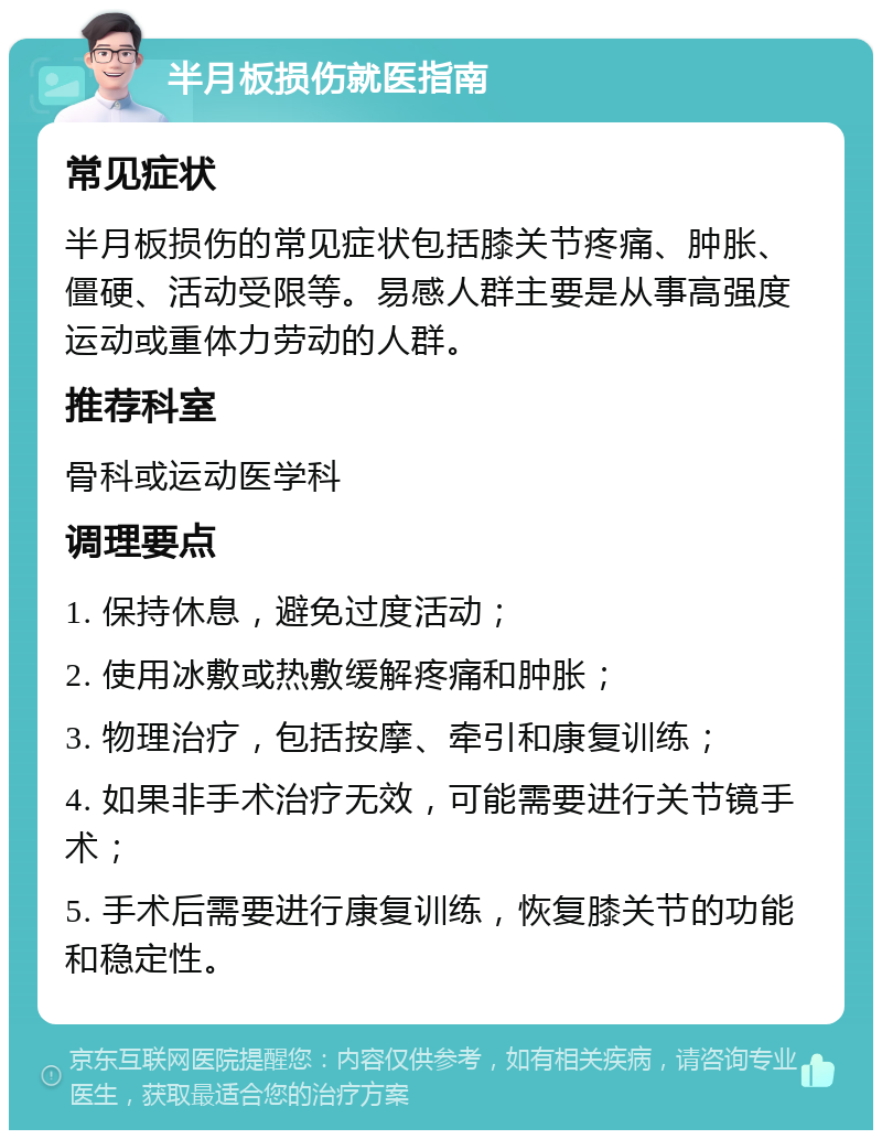 半月板损伤就医指南 常见症状 半月板损伤的常见症状包括膝关节疼痛、肿胀、僵硬、活动受限等。易感人群主要是从事高强度运动或重体力劳动的人群。 推荐科室 骨科或运动医学科 调理要点 1. 保持休息，避免过度活动； 2. 使用冰敷或热敷缓解疼痛和肿胀； 3. 物理治疗，包括按摩、牵引和康复训练； 4. 如果非手术治疗无效，可能需要进行关节镜手术； 5. 手术后需要进行康复训练，恢复膝关节的功能和稳定性。