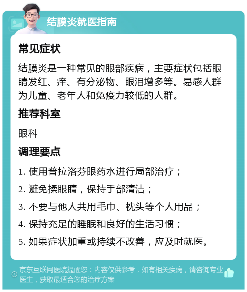 结膜炎就医指南 常见症状 结膜炎是一种常见的眼部疾病，主要症状包括眼睛发红、痒、有分泌物、眼泪增多等。易感人群为儿童、老年人和免疫力较低的人群。 推荐科室 眼科 调理要点 1. 使用普拉洛芬眼药水进行局部治疗； 2. 避免揉眼睛，保持手部清洁； 3. 不要与他人共用毛巾、枕头等个人用品； 4. 保持充足的睡眠和良好的生活习惯； 5. 如果症状加重或持续不改善，应及时就医。