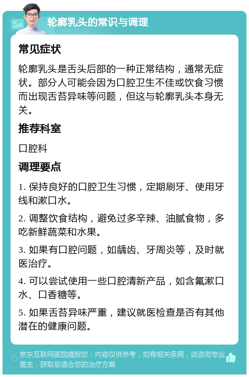 轮廓乳头的常识与调理 常见症状 轮廓乳头是舌头后部的一种正常结构，通常无症状。部分人可能会因为口腔卫生不佳或饮食习惯而出现舌苔异味等问题，但这与轮廓乳头本身无关。 推荐科室 口腔科 调理要点 1. 保持良好的口腔卫生习惯，定期刷牙、使用牙线和漱口水。 2. 调整饮食结构，避免过多辛辣、油腻食物，多吃新鲜蔬菜和水果。 3. 如果有口腔问题，如龋齿、牙周炎等，及时就医治疗。 4. 可以尝试使用一些口腔清新产品，如含氟漱口水、口香糖等。 5. 如果舌苔异味严重，建议就医检查是否有其他潜在的健康问题。